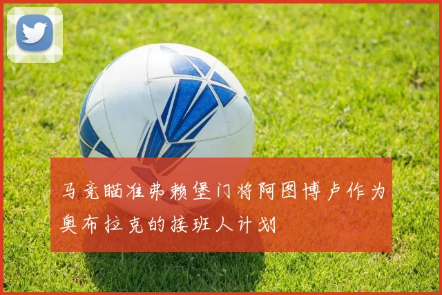 马竞瞄准弗赖堡门将阿图博卢作为奥布拉克的接班人计划