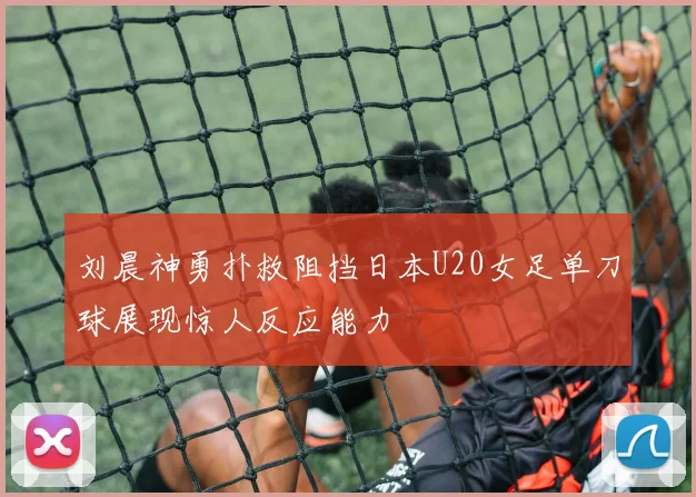 刘晨神勇扑救阻挡日本U20女足单刀球展现惊人反应能力