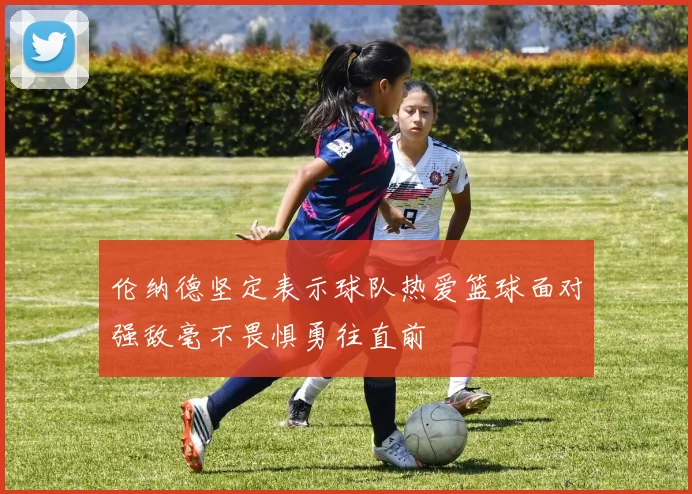 伦纳德坚定表示球队热爱篮球面对强敌毫不畏惧勇往直前