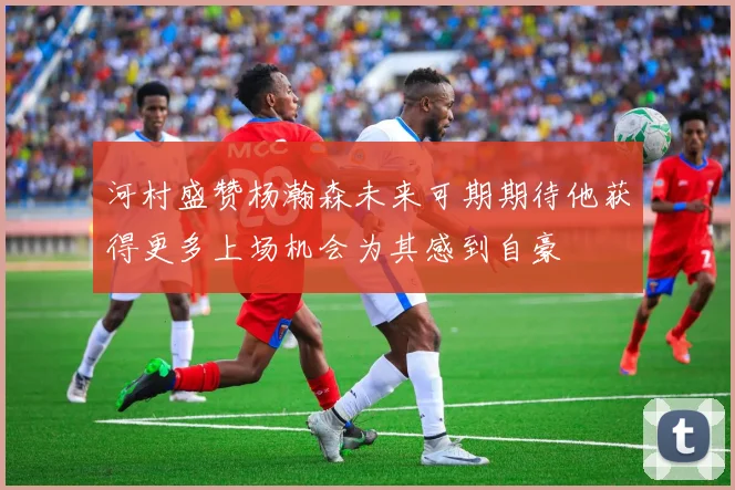 河村盛赞杨瀚森未来可期期待他获得更多上场机会为其感到自豪