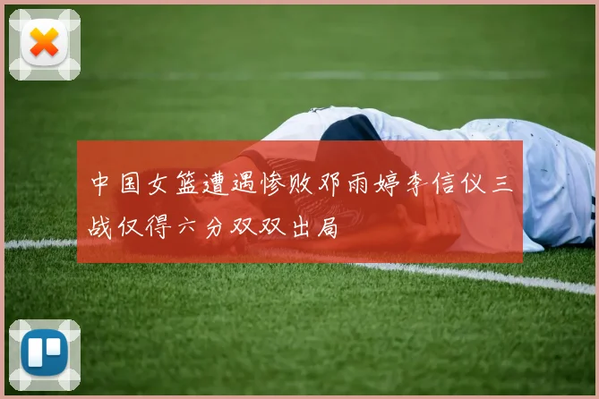 中国女篮遭遇惨败邓雨婷李信仪三战仅得六分双双出局