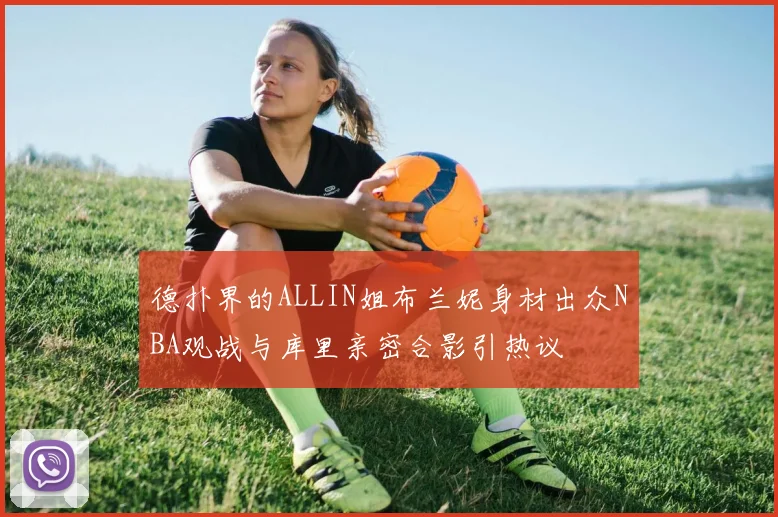 德扑界的ALLIN姐布兰妮身材出众NBA观战与库里亲密合影引热议