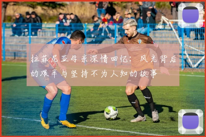 拉菲尼亚母亲深情回忆：风光背后的艰辛与坚持不为人知的故事