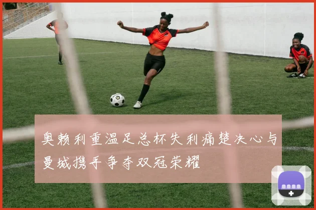 奥赖利重温足总杯失利痛楚决心与曼城携手争夺双冠荣耀