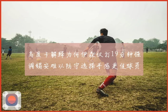 乌度卡解释为何伊森仅打19分钟强调锡安难以防守选择手感更佳球员