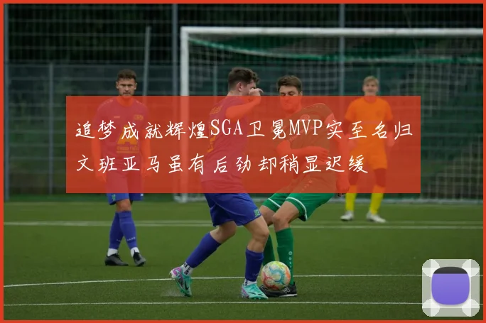 追梦成就辉煌SGA卫冕MVP实至名归文班亚马虽有后劲却稍显迟缓