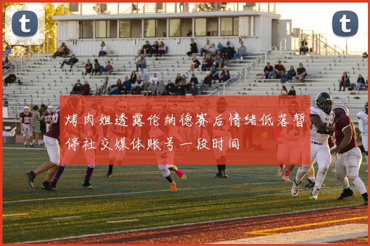 烤肉姐透露伦纳德赛后情绪低落暂停社交媒体账号一段时间