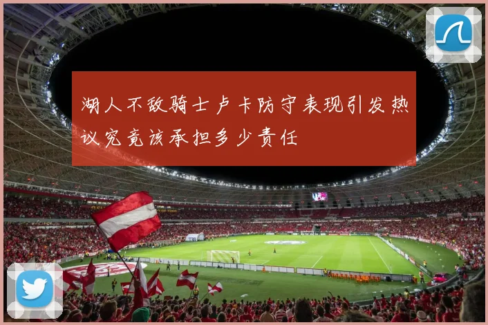 湖人不敌骑士卢卡防守表现引发热议究竟该承担多少责任