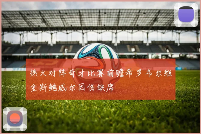 热火对阵奇才比赛前瞻希罗韦尔维金斯鲍威尔因伤缺席